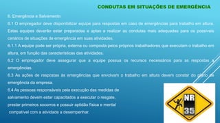 CONDUTAS EM SITUAÇÕES DE EMERGÊNCIA
6. Emergência e Salvamento
6.1 O empregador deve disponibilizar equipe para respostas em caso de emergências para trabalho em altura.
Estas equipes deverão estar preparadas e aptas a realizar as condutas mais adequadas para os possíveis
cenários de situações de emergência em suas atividades.
6.1.1 A equipe pode ser própria, externa ou composta pelos próprios trabalhadores que executam o trabalho em
altura, em função das características das atividades.
6.2 O empregador deve assegurar que a equipe possua os recursos necessários para as respostas a
emergências.
6.3 As ações de respostas às emergências que envolvam o trabalho em altura devem constar do plano de
emergência da empresa.
6.4 As pessoas responsáveis pela execução das medidas de
salvamento devem estar capacitados a executar o resgate,
prestar primeiros socorros e possuir aptidão física e mental
compatível com a atividade a desempenhar.
 