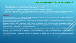 CONDUTAS EM SITUAÇÕES DE EMERGÊNCIA
 O plano de ação de emergência deverá ser de conhecimento de todos os envolvidos.
 Todo acidente deve ser imediatamente comunicado ao SESMT.
 O atendimento ao acidentado será realizado no local, por pessoal treinado.
 Quando o trabalhador cair em função da perda da consciência, e ficar dependurado, estando ele equipado
com um sistema de segurança, ficará suspenso pelo cinturão de segurança até o momento do socorro.
Resgate
Podemos considerar um bom sistema de resgate aquele que necessita de um menor número de equipamentos para sua
aplicação, tornando com isso um ato simplificado.
É essencial que todos os trabalhadores tenham curso de técnicas de resgate em estruturas elevadas bem como noções
básicas de Primeiros Socorros.
Estudos comprovam que a suspensão inerte, mesmo em períodos curtos de tempo, podem desencadear transtornos
fisiológicos graves, em função da compressão dos vasos sanguíneos e problemas de circulação. Estes transtornos podem
levar a morte se o resgate não for realizado rapidamente.
Um bom socorrista se preocupa primeiro com a sua segurança e depois com a da vítima, parece um sentimento egoísta,
mas não é. Em várias ocasiões de resgate o socorrista se tornou outra vítima ou veio falecer devido a imprudências pelo
seu desespero.
Outro fator importante é o exercício periódico do treinamento de resgate, pois ao longo do tempo vários conceitos são
esquecidos.
 