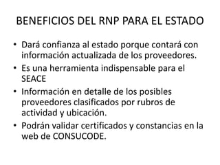 BENEFICIOS DEL RNP PARA EL ESTADO
• Dará confianza al estado porque contará con
información actualizada de los proveedores.
• Es una herramienta indispensable para el
SEACE
• Información en detalle de los posibles
proveedores clasificados por rubros de
actividad y ubicación.
• Podrán validar certificados y constancias en la
web de CONSUCODE.
 