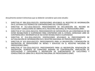 Actualmente existen 6 directivas que se deberán considerar para este estudio:
1. DIRECTIVA N° 006-2016-OSCE/CD: DISPOSICIONES APLICABLES AL REGISTRO DE INFORMACIÓN
EN EL SISTEMA ELECTRÓNICO DE CONTRATACIONES DEL ESTADO (SEACE)
2. DIRECTIVA N° 012-2016-OSCE/CD: PROCEDIMIENTO DE DECLARACIÓN DEL RECORD DE
EJECUCIÓN Y CONSULTORÍA DE OBRAS EN EL REGISTRO NACIONAL DE PROVEEDORES (RNP)
3. DIRECTIVA N° 013-2016-OSCE/CD: PROCEDIMIENTO DE EXPEDICIÓN DE LAS CONSTANCIAS DE NO
ESTAR INHABILITADO O SUSPENDIDO PARA CONTRATAR CON EL ESTADO, CAPACIDAD LIBRE DE
CONTRATACIÓN E INFORMATIVA DE NO ESTAR INHABILITADO O SUSPENDIDO
4. DIRECTIVA N° 014-2016-OSCE/CD: DISPOSICIONES APLICABLES AL PROCEDIMIENTO DE
ACTUALIZACIÓN DE INFORMACIÓN EN EL REGISTRO NACIONAL DE PROVEEDORES (RNP)
5. DIRECTIVA N° 015-2016-OSCE/CD: PROCEDIMIENTO PARA LA INSCRIPCIÓN Y RENOVACIÓN DE
INSCRIPCIÓN DE PROVEEDORES DE BIENES Y SERVICIOS EN EL REGISTRO NACIONAL DE
PROVEEDORES (RNP).
6. DIRECTIVA N° 016-2016-OSCE/CD: PROCEDIMIENTO PARA LA INSCRIPCIÓN, RENOVACIÓN DE
INSCRIPCIÓN, AUMENTO DE CAPACIDAD MÁXIMA DE CONTRATACIÓN, AMPLIACIÓN DE
ESPECIALIDAD Y CATEGORÍAS E INSCRIPCIÓN DE SUBCONTRATOS DE EJECUTORES Y
CONSULTORES DE OBRA EN EL REGISTRO NACIONAL DE PROVEEDORFES (RNP)
 