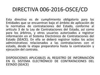 DIRECTIVA 006-2016-OSCE/CD
Esta directiva es de cumplimiento obligatorio para las
Entidades que se encuentran bajo el ámbito de aplicación de
la normativa de contrataciones del Estado, conforme al
artículo 3 de la Ley de Contrataciones del Estado, así como
para los árbitros, y otros usuarios autorizados a registrar
información en el Sistema Electrónico de Contrataciones del
Estado (SEACE). En ella se deberá registrar todos los actos
administrativos relacionados a las contrataciones con el
estado, desde la etapa preparatoria hasta la contratación y
ejecución del contrato.
DISPOSICIONES APLICABLES AL REGISTRO DE INFORMACIÓN
EN EL SISTEMA ELECTRÓNICO DE CONTRATACIONES DEL
ESTADO (SEACE)
 