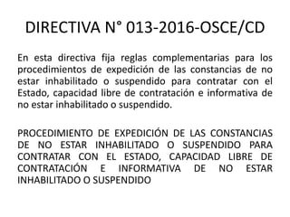 DIRECTIVA N° 013-2016-OSCE/CD
En esta directiva fija reglas complementarias para los
procedimientos de expedición de las constancias de no
estar inhabilitado o suspendido para contratar con el
Estado, capacidad libre de contratación e informativa de
no estar inhabilitado o suspendido.
PROCEDIMIENTO DE EXPEDICIÓN DE LAS CONSTANCIAS
DE NO ESTAR INHABILITADO O SUSPENDIDO PARA
CONTRATAR CON EL ESTADO, CAPACIDAD LIBRE DE
CONTRATACIÓN E INFORMATIVA DE NO ESTAR
INHABILITADO O SUSPENDIDO
 