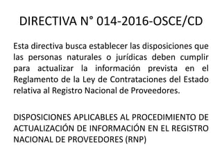 DIRECTIVA N° 014-2016-OSCE/CD
Esta directiva busca establecer las disposiciones que
las personas naturales o jurídicas deben cumplir
para actualizar la información prevista en el
Reglamento de la Ley de Contrataciones del Estado
relativa al Registro Nacional de Proveedores.
DISPOSICIONES APLICABLES AL PROCEDIMIENTO DE
ACTUALIZACIÓN DE INFORMACIÓN EN EL REGISTRO
NACIONAL DE PROVEEDORES (RNP)
 