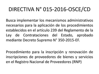 DIRECTIVA N° 015-2016-OSCE/CD
Busca implementar los mecanismos administrativos
necesarios para la aplicación de los procedimientos
establecidos en el artículo 239 del Reglamento de la
Ley de Contrataciones del Estado, aprobado
mediante Decreto Supremo N° 350-2015-EF.
Procedimiento para la inscripción y renovación de
inscripciones de proveedores de bienes y servicios
en el Registro Nacional de Proveedores (RNP)
 