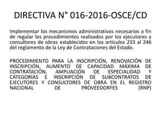 DIRECTIVA N° 016-2016-OSCE/CD
Implementar los mecanismos administrativos necesarios a fin
de regular los procedimientos realizados por los ejecutores y
consultores de obras establecidos en los artículos 233 al 246
del reglamento de la Ley de Contrataciones del Estado.
PROCEDIMIENTO PARA LA INSCRIPCIÓN, RENOVACIÓN DE
INSCRIPCIÓN, AUMENTO DE CAPACIDAD MÁXIMA DE
CONTRATACIÓN, AMPLIACIÓN DE ESPECIALIDAD Y
CATEGORÍAS E INSCRIPCIÓN DE SUBCONTRATOS DE
EJECUTORES Y CONSULTORES DE OBRA EN EL REGISTRO
NACIONAL DE PROVEEDORFES (RNP)
 