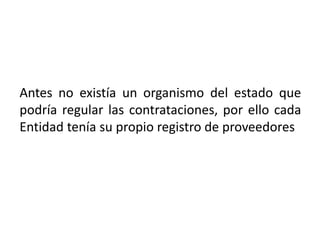 Antes no existía un organismo del estado que
podría regular las contrataciones, por ello cada
Entidad tenía su propio registro de proveedores
 