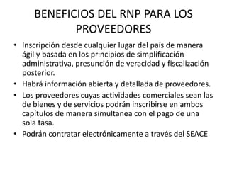 BENEFICIOS DEL RNP PARA LOS
PROVEEDORES
• Inscripción desde cualquier lugar del país de manera
ágil y basada en los principios de simplificación
administrativa, presunción de veracidad y fiscalización
posterior.
• Habrá información abierta y detallada de proveedores.
• Los proveedores cuyas actividades comerciales sean las
de bienes y de servicios podrán inscribirse en ambos
capítulos de manera simultanea con el pago de una
sola tasa.
• Podrán contratar electrónicamente a través del SEACE
 