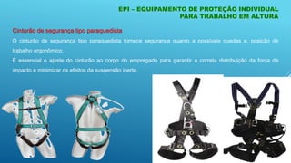 EPI – EQUIPAMENTO DE PROTEÇÃO INDIVIDUAL
PARA TRABALHO EM ALTURA
Cinturão de segurança tipo paraquedista
O cinturão de segurança tipo paraquedista fornece segurança quanto a possíveis quedas e, posição de
trabalho ergonômico.
É essencial o ajuste do cinturão ao corpo do empregado para garantir a correta distribuição da força de
impacto e minimizar os efeitos da suspensão inerte.
 