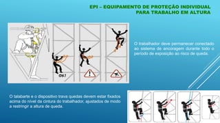 EPI – EQUIPAMENTO DE PROTEÇÃO INDIVIDUAL
PARA TRABALHO EM ALTURA
O trabalhador deve permanecer conectado
ao sistema de ancoragem durante todo o
período de exposição ao risco de queda.
O talabarte e o dispositivo trava quedas devem estar fixados
acima do nível da cintura do trabalhador, ajustados de modo
a restringir a altura de queda.
 