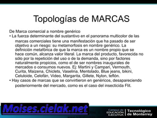 Por Fabian Muñoz ->! 
www.onlinecuador.com! 
19! 
Topologías de MARCAS 
De Marca comercial a nombre genérico 
• La fuerza determinante del sustantivo en el panorama multicolor de las 
marcas comerciales tiene una manifestación que ha pasado de ser 
objetivo a un riesgo: su metamorfosis en nombre genérico. La 
definición metafórica de que la marca es un nombre propio que se 
hace común, alcanza valor literal. La marca del producto, favorecida no 
sólo por la repetición del uso o de la demanda, sino por factores 
naturalmente propicios, como el de ser nombres inaugurales de 
mercados o consumos nuevos. Ej: Martini y Campari, Vermouth, 
Curita, Maizena, Chiclets, Vaselina, Mentolado, Blue jeans, bikini, 
Celuloide, Celofán, Video, Margarita, Gillete, Nylon, teflón. 
• Hay casos de marcas que se convirtieron en genéricos, desapareciendo 
posteriormente del mercado, como es el caso del insecticida Flit. 
 