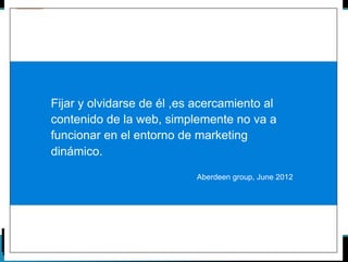 Fijar y olvidarse de él ,es acercamiento al 
contenido de la web, simplemente no va a 
funcionar en el entorno de marketing 
dinámico. 
Aberdeen group, June 2012 
 