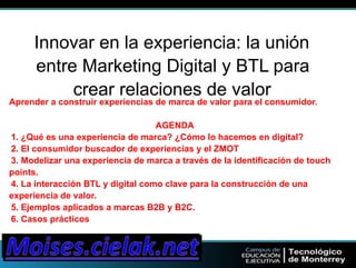 Innovar en la experiencia: la unión 
entre Marketing Digital y BTL para 
crear relaciones de valor 
Aprender a construir experiencias de marca de valor para el consumidor. 
AGENDA 
1. ¿Qué es una experiencia de marca? ¿Cómo lo hacemos en digital? 
2. El consumidor buscador de experiencias y el ZMOT 
3. Modelizar una experiencia de marca a través de la identificación de touch 
points. 
4. La interacción BTL y digital como clave para la construcción de una 
experiencia de valor. 
5. Ejemplos aplicados a marcas B2B y B2C. 
6. Casos prácticos 
 