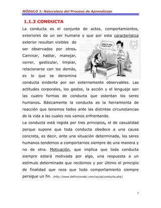 MÓDULO 1: Naturaleza del Proceso de Aprendizaje
7
1.1.3 CONDUCTA
La conducta es el conjunto de actos, comportamientos,
exteriores de un ser humano y que por esta característica
exterior resultan visibles de
ser observados por otros.
Caminar, hablar, manejar,
correr, gesticular, limpiar,
relacionarse con los demás,
es lo que se denomina
conducta evidente por ser externamente observables. Las
actitudes corporales, los gestos, la acción y el lenguaje son
las cuatro formas de conducta que ostentan los seres
humanos. Básicamente la conducta es la herramienta de
reacción que tenemos todos ante las distintas circunstancias
de la vida a las cuales nos vamos enfrentando.
La conducta está regida por tres principios, el de casualidad
porque supone que toda conducta obedece a una causa
concreta, es decir, ante una situación determinada, los seres
humanos tendemos a comportarnos siempre de una manera y
no de otra. Motivación, que implica que toda conducta
siempre estará motivada por algo, una respuesta a un
estímulo determinado que recibimos y por último el principio
de finalidad que reza que todo comportamiento siempre
persigue un fin. (http://www.definicionabc.com/social/conducta.php)
 