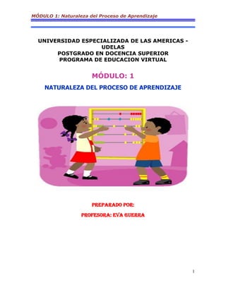 MÓDULO 1: Naturaleza del Proceso de Aprendizaje
1
UNIVERSIDAD ESPECIALIZADA DE LAS AMERICAS -
UDELAS
POSTGRADO EN DOCENCIA SUPERIOR
PROGRAMA DE EDUCACION VIRTUAL
MÓDULO: 1
NATURALEZA DEL PROCESO DE APRENDIZAJE
PREPARADO POR:
PROFESORA: EVA GUERRA
 