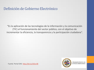 Definiciónde GobiernoElectrónico
“Es la aplicación de las tecnologías de la información y la comunicación
(TIC) al funcionamiento del sector público, con el objetivo de
incrementar la eficiencia, la transparencia y la participación ciudadana”.
Fuente: Portal OAS http://bit.ly/1EEvr3B
 