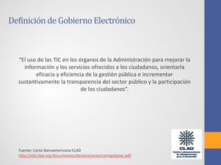 “El uso de las TIC en los órganos de la Administración para mejorar la
información y los servicios ofrecidos a los ciudadanos, orientarla
eficacia y eficiencia de la gestión pública e incrementar
sustantivamente la transparencia del sector público y la participación
de los ciudadanos”.
Fuente: Carta Iberoamericana CLAD
http://old.clad.org/documentos/declaraciones/cartagobelec.pdf
Definiciónde GobiernoElectrónico
 
