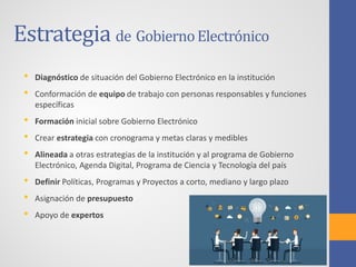 Estrategia de GobiernoElectrónico
• Diagnóstico de situación del Gobierno Electrónico en la institución
• Conformación de equipo de trabajo con personas responsables y funciones
específicas
• Formación inicial sobre Gobierno Electrónico
• Crear estrategia con cronograma y metas claras y medibles
• Alineada a otras estrategias de la institución y al programa de Gobierno
Electrónico, Agenda Digital, Programa de Ciencia y Tecnología del país
• Definir Políticas, Programas y Proyectos a corto, mediano y largo plazo
• Asignación de presupuesto
• Apoyo de expertos
 