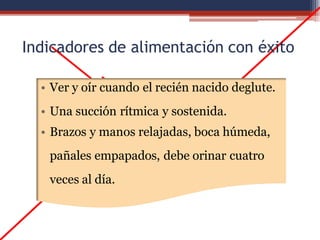 Indicadores de alimentación con éxito
• Ver y oír cuando el recién nacido deglute.
• Una succión rítmica y sostenida.
• Brazos y manos relajadas, boca húmeda,
pañales empapados, debe orinar cuatro
veces al día.
 