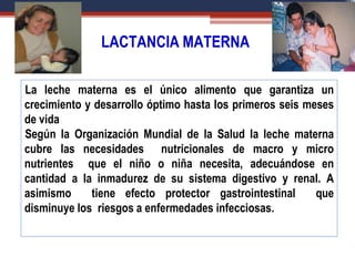 LACTANCIA MATERNA
La leche materna es el único alimento que garantiza un
crecimiento y desarrollo óptimo hasta los primeros seis meses
de vida
Según la Organización Mundial de la Salud la leche materna
cubre las necesidades nutricionales de macro y micro
nutrientes que el niño o niña necesita, adecuándose en
cantidad a la inmadurez de su sistema digestivo y renal. A
asimismo tiene efecto protector gastrointestinal que
disminuye los riesgos a enfermedades infecciosas.
 