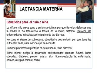 Beneficios para el niño o niña
La niña o niño crece sano y en forma óptima, por que tiene las defensas que
la madre le ha transferido a través de la leche materna. Previene las
enfermedades infecciosas principalmente las diarreas.
No corre el riesgo de sobrepeso, obesidad o desnutrición por que tiene los
nutrientes en la justa medida que se necesita.
No tiene problemas digestivos no se estriñe ni tiene diarreas.
Tiene menor riesgo a desarrollar enfermedades crónicas futuras como
obesidad, diabetes, presión arterial alta, hipercolesterolemia, enfermedad
celiaca, alergias como el asma.
LACTANCIA MATERNA
 