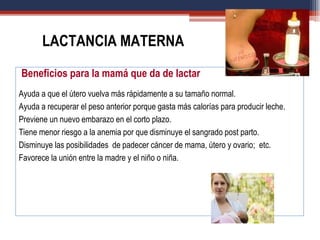 Beneficios para la mamá que da de lactar
Ayuda a que el útero vuelva más rápidamente a su tamaño normal.
Ayuda a recuperar el peso anterior porque gasta más calorías para producir leche.
Previene un nuevo embarazo en el corto plazo.
Tiene menor riesgo a la anemia por que disminuye el sangrado post parto.
Disminuye las posibilidades de padecer cáncer de mama, útero y ovario; etc.
Favorece la unión entre la madre y el niño o niña.
LACTANCIA MATERNA
 