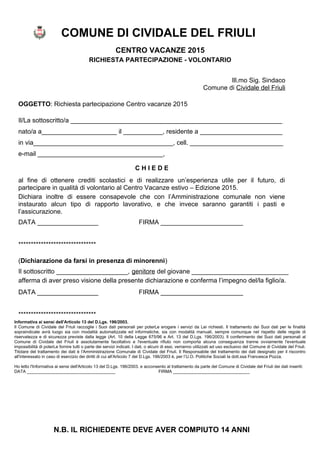COMUNE DI CIVIDALE DEL FRIULI
CENTRO VACANZE 2015
RICHIESTA PARTECIPAZIONE - VOLONTARIO
Ill.mo Sig. Sindaco
Comune di Cividale del Friuli
OGGETTO: Richiesta partecipazione Centro vacanze 2015
Il/La sottoscritto/a ___________________________________________________________
nato/a a_____________________ il ___________, residente a _______________________
in via_______________________________________, cell. __________________________
e-mail ___________________________________,
C H I E D E
al fine di ottenere crediti scolastici e di realizzare un’esperienza utile per il futuro, di
partecipare in qualità di volontario al Centro Vacanze estivo – Edizione 2015.
Dichiara inoltre di essere consapevole che con l’Amministrazione comunale non viene
instaurato alcun tipo di rapporto lavorativo, e che invece saranno garantiti i pasti e
l’assicurazione.
DATA _________________ FIRMA _______________________
*******************************
(Dichiarazione da farsi in presenza di minorenni)
Il sottoscritto ____________________, genitore del giovane ___________________________
afferma di aver preso visione della presente dichiarazione e conferma l’impegno del/la figlio/a.
DATA _________________ FIRMA _______________________
*******************************
Informativa ai sensi dell'Articolo 13 del D.Lgs. 196/2003.
Il Comune di Cividale del Friuli raccoglie i Suoi dati personali per poterLe erogare i servizi da Lei richiesti. Il trattamento dei Suoi dati per le finalità
sopraindicate avrà luogo sia con modalità automatizzate ed informatiche, sia con modalità manuali, sempre comunque nel rispetto delle regole di
riservatezza e di sicurezza previste dalla legge (Art. 10 della Legge 675/96 e Art. 13 del D.Lgs. 196/2003). Il conferimento dei Suoi dati personali al
Comune di Cividale del Friuli è assolutamente facoltativo e l'eventuale rifiuto non comporta alcuna conseguenza tranne ovviamente l'eventuale
impossibilità di poterLe fornire tutti o parte dei servizi indicati. I dati, o alcuni di essi, verranno utilizzati ad uso esclusivo del Comune di Cividale del Friuli.
Titolare del trattamento dei dati è l'Amministrazione Comunale di Cividale del Friuli. Il Responsabile del trattamento dei dati designato per il riscontro
all'interessato in caso di esercizio dei diritti di cui all'Articolo 7 del D.Lgs. 196/2003 è, per l’U.O. Politiche Sociali la dott.ssa Francesca Pozza.
Ho letto l'Informativa ai sensi dell'Articolo 13 del D.Lgs. 196/2003. e acconsento al trattamento da parte del Comune di Cividale del Friuli dei dati inseriti:
DATA _____________________________________ FIRMA ________________________________
N.B. IL RICHIEDENTE DEVE AVER COMPIUTO 14 ANNI
 