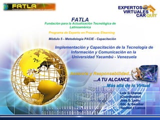 LOGO
FATLA
Fundación para la Actualización Tecnológica de
Latinoamérica
Programa de Experto en Procesos Elearning
Módulo 5 - Metodología PACIE - Capacitación
Implementación y Capacitación de la Tecnología de
Información y Comunicación en la
Universidad Yacambú - Venezuela
 