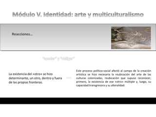 • ¿En qué consiste el discurso del colonizador?
• ¿En qué consiste el discurso del colonizador?
La modernidad se presenta como un proceso
de evolución “natural” y lineal. En ella se auto-
proclama Europa como el estadio último de
este desarrollo
La existencia del «otro» se hizo
determinante, un otro, dentro y fuera
de las propias fronteras.
Este proceso político-social afectó al campo de la creación
artística se hizo necesaria la reubicación del arte de las
culturas colonizadas, reubicación que supuso reconocer,
primero, la existencia de ese «otro» múltiple y, luego, su
capacidad transgresora y su alteralidad.
Reacciones…
 