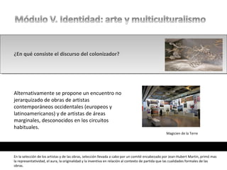 ¿En qué consiste el discurso del colonizador?
Alternativamente se propone un encuentro no
jerarquizado de obras de artistas
contemporáneos occidentales (europeos y
latinoamericanos) y de artistas de áreas
marginales, desconocidos en los circuitos
habituales.
En la selección de los artistas y de las obras, selección llevada a cabo por un comité encabezado por Jean-Hubert Martin, primó mas
la representatividad, el aura, la originalidad y la inventiva en relación al contexto de partida que las cualidades formales de las
obras.
Magicien de la Terre
 