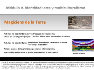 Artistas asiduos de las grandes exposiciones internacionales.
Artistas no occidentales.
Artistas no occidentales cuyos trabajos mostrasen las
obras en su lenguaje propio.
Magiciens de la Terre
una obra de arte, antes que un objeto es un acto
apropiaciones de materiales y motivos de la cultura
y los códigos de occidente
seleccionados en funci6n de su actitud simpática hacia lo no occidental Mándala de colores
A pesar de las correcciones auto-rreflexivas y de la voluntad de establecer una situación de dialogo entre los artistas de los centros occidentales
y los de los márgenes sociopolíticos , la propuesta fue juzgada como etnocéntrica y hegemónica, no pudo alejarse de ver a los «otros» como
primitivos Magiciens de la Terre no superó el carácter de empresa reformista, dominado por la fetichización del signo, la cultura del
espectáculo y el culto a la mercancía, la producción artística de sociedades tribales y de culturas residuales.
 