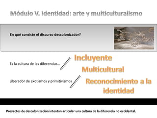 En qué consiste el discurso descolonizador?
Es la cultura de las diferencias…
Liberador de exotismos y primitivismos
Proyectos de descolonización intentan articular una cultura de la diferencia no occidental.
 