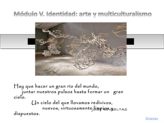 Hay que hacer un gran río del mundo,
juntar nuestros pulsos hasta formar un gran
cielo.
Un cielo del que llovamos redivivos,
nuevos, virtuosamente limpios y
dispuestos.
JOSÉ REVUELTAS
Gracias
 