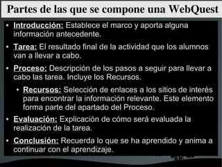 Partes de las que se compone una WebQuest
   Introducción: Establece el marco y aporta alguna
    información antecedente.
   Tarea: El resultado final de la actividad que los alumnos
    van a llevar a cabo.
   Proceso: Descripción de los pasos a seguir para llevar a
    cabo las tarea. Incluye los Recursos.
       Recursos: Selección de enlaces a los sitios de interés
        para encontrar la información relevante. Este elemento
        forma parte del apartado del Proceso.
   Evaluación: Explicación de cómo será evaluada la
    realización de la tarea.
   Conclusión: Recuerda lo que se ha aprendido y anima a
    continuar con el aprendizaje.
                           
 