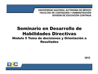 1
Seminario en Desarrollo de
Habilidades Directivas
Módulo 5 Toma de decisiones y Orientación a
Resultados
UNIVERSIDAD NACIONAL AUTÓNOMA DE MÉXICO
FACULTAD DE CONTADURÍA Y ADMINISTRACIÓN
DIVISIÓN DE EDUCACIÓN CONTINUA
2012
 