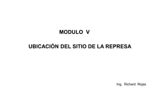 Ing. Richard Rojas
MODULO V
UBICACIÓN DEL SITIO DE LA REPRESA
 