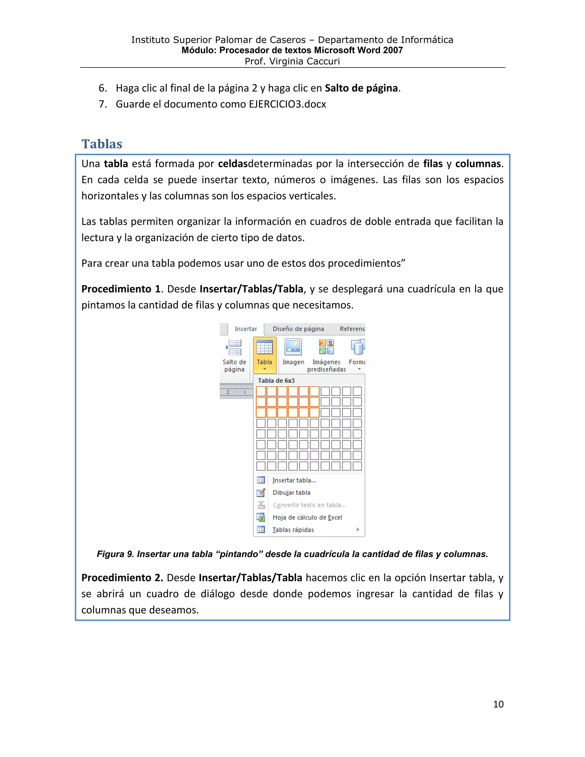 Instituto Superior Palomar de Caseros – Departamento de Informática
                      Módulo: Procesador de textos Microsoft Word 2007
                                   Prof. Virginia Caccuri

   6. Haga clic al final de la página 2 y haga clic en Salto de página.
   7. Guarde el documento como EJERCICIO3.docx


Tablas
Una tabla está formada por celdasdeterminadas por la intersección de filas y columnas.
En cada celda se puede insertar texto, números o imágenes. Las filas son los espacios
horizontales y las columnas son los espacios verticales.

Las tablas permiten organizar la información en cuadros de doble entrada que facilitan la
lectura y la organización de cierto tipo de datos.

Para crear una tabla podemos usar uno de estos dos procedimientos”

Procedimiento 1. Desde Insertar/Tablas/Tabla, y se desplegará una cuadrícula en la que
pintamos la cantidad de filas y columnas que necesitamos.




   Figura 9. Insertar una tabla “pintando” desde la cuadrícula la cantidad de filas y columnas.

Procedimiento 2. Desde Insertar/Tablas/Tabla hacemos clic en la opción Insertar tabla, y
se abrirá un cuadro de diálogo desde donde podemos ingresar la cantidad de filas y
columnas que deseamos.




                                                                                                  10
 