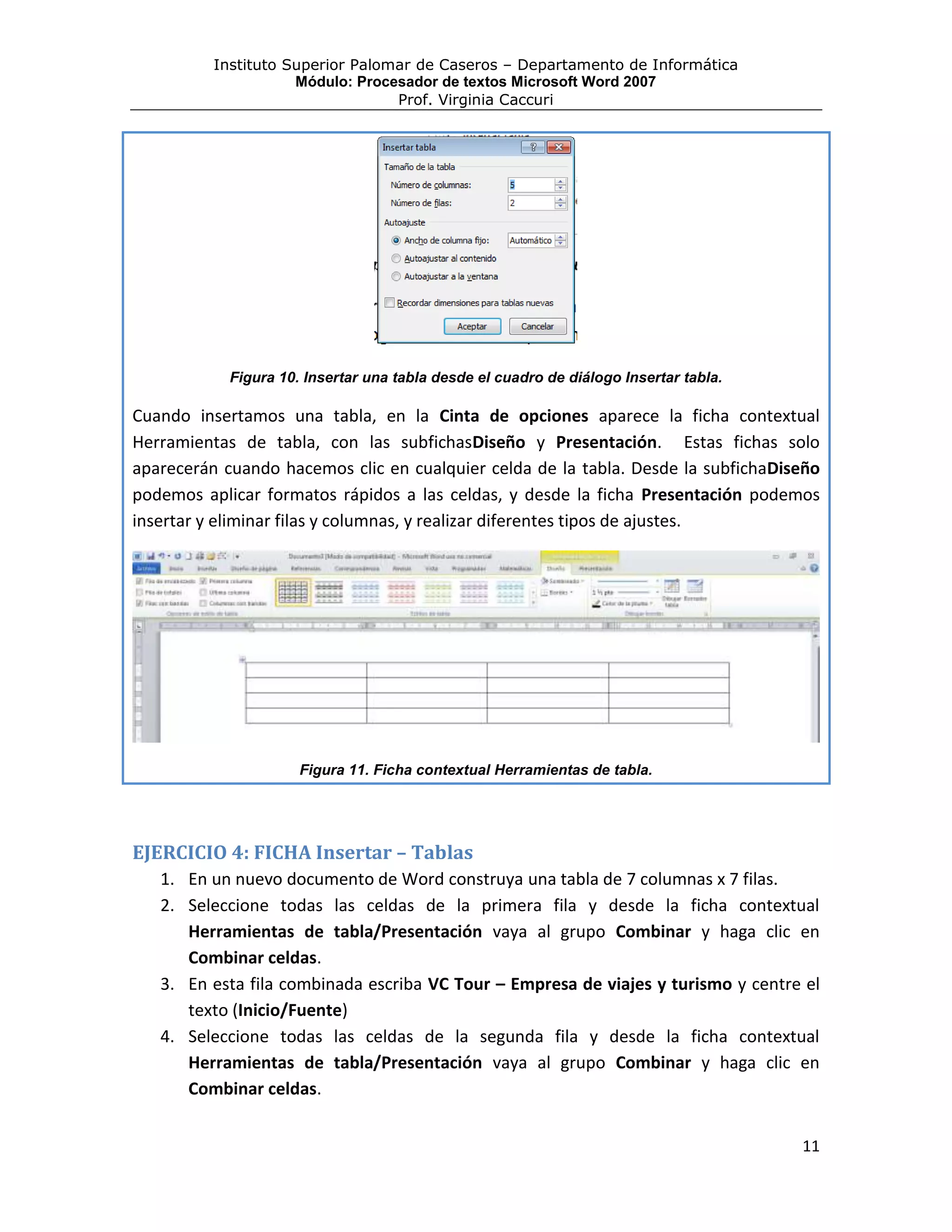 Instituto Superior Palomar de Caseros – Departamento de Informática
                     Módulo: Procesador de textos Microsoft Word 2007
                                  Prof. Virginia Caccuri




            Figura 10. Insertar una tabla desde el cuadro de diálogo Insertar tabla.

Cuando insertamos una tabla, en la Cinta de opciones aparece la ficha contextual
Herramientas de tabla, con las subfichasDiseño y Presentación. Estas fichas solo
aparecerán cuando hacemos clic en cualquier celda de la tabla. Desde la subfichaDiseño
podemos aplicar formatos rápidos a las celdas, y desde la ficha Presentación podemos
insertar y eliminar filas y columnas, y realizar diferentes tipos de ajustes.




                      Figura 11. Ficha contextual Herramientas de tabla.




EJERCICIO 4: FICHA Insertar – Tablas
   1. En un nuevo documento de Word construya una tabla de 7 columnas x 7 filas.
   2. Seleccione todas las celdas de la primera fila y desde la ficha contextual
      Herramientas de tabla/Presentación vaya al grupo Combinar y haga clic en
      Combinar celdas.
   3. En esta fila combinada escriba VC Tour – Empresa de viajes y turismo y centre el
      texto (Inicio/Fuente)
   4. Seleccione todas las celdas de la segunda fila y desde la ficha contextual
      Herramientas de tabla/Presentación vaya al grupo Combinar y haga clic en
      Combinar celdas.


                                                                                       11
 