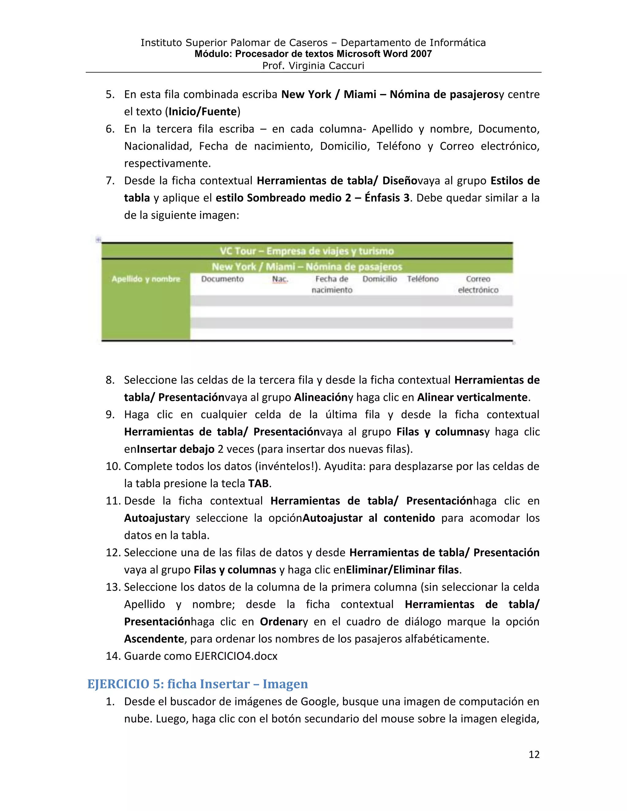 Instituto Superior Palomar de Caseros – Departamento de Informática
                     Módulo: Procesador de textos Microsoft Word 2007
                                  Prof. Virginia Caccuri

   5. En esta fila combinada escriba New York / Miami – Nómina de pasajerosy centre
      el texto (Inicio/Fuente)
   6. En la tercera fila escriba – en cada columna- Apellido y nombre, Documento,
      Nacionalidad, Fecha de nacimiento, Domicilio, Teléfono y Correo electrónico,
      respectivamente.
   7. Desde la ficha contextual Herramientas de tabla/ Diseñovaya al grupo Estilos de
      tabla y aplique el estilo Sombreado medio 2 – Énfasis 3. Debe quedar similar a la
      de la siguiente imagen:




   8. Seleccione las celdas de la tercera fila y desde la ficha contextual Herramientas de
       tabla/ Presentaciónvaya al grupo Alineacióny haga clic en Alinear verticalmente.
   9. Haga clic en cualquier celda de la última fila y desde la ficha contextual
       Herramientas de tabla/ Presentaciónvaya al grupo Filas y columnasy haga clic
       enInsertar debajo 2 veces (para insertar dos nuevas filas).
   10. Complete todos los datos (invéntelos!). Ayudita: para desplazarse por las celdas de
       la tabla presione la tecla TAB.
   11. Desde la ficha contextual Herramientas de tabla/ Presentaciónhaga clic en
       Autoajustary seleccione la opciónAutoajustar al contenido para acomodar los
       datos en la tabla.
   12. Seleccione una de las filas de datos y desde Herramientas de tabla/ Presentación
       vaya al grupo Filas y columnas y haga clic enEliminar/Eliminar filas.
   13. Seleccione los datos de la columna de la primera columna (sin seleccionar la celda
       Apellido y nombre; desde la ficha contextual Herramientas de tabla/
       Presentaciónhaga clic en Ordenary en el cuadro de diálogo marque la opción
       Ascendente, para ordenar los nombres de los pasajeros alfabéticamente.
   14. Guarde como EJERCICIO4.docx

EJERCICIO 5: ficha Insertar – Imagen
   1. Desde el buscador de imágenes de Google, busque una imagen de computación en
      nube. Luego, haga clic con el botón secundario del mouse sobre la imagen elegida,

                                                                                       12
 