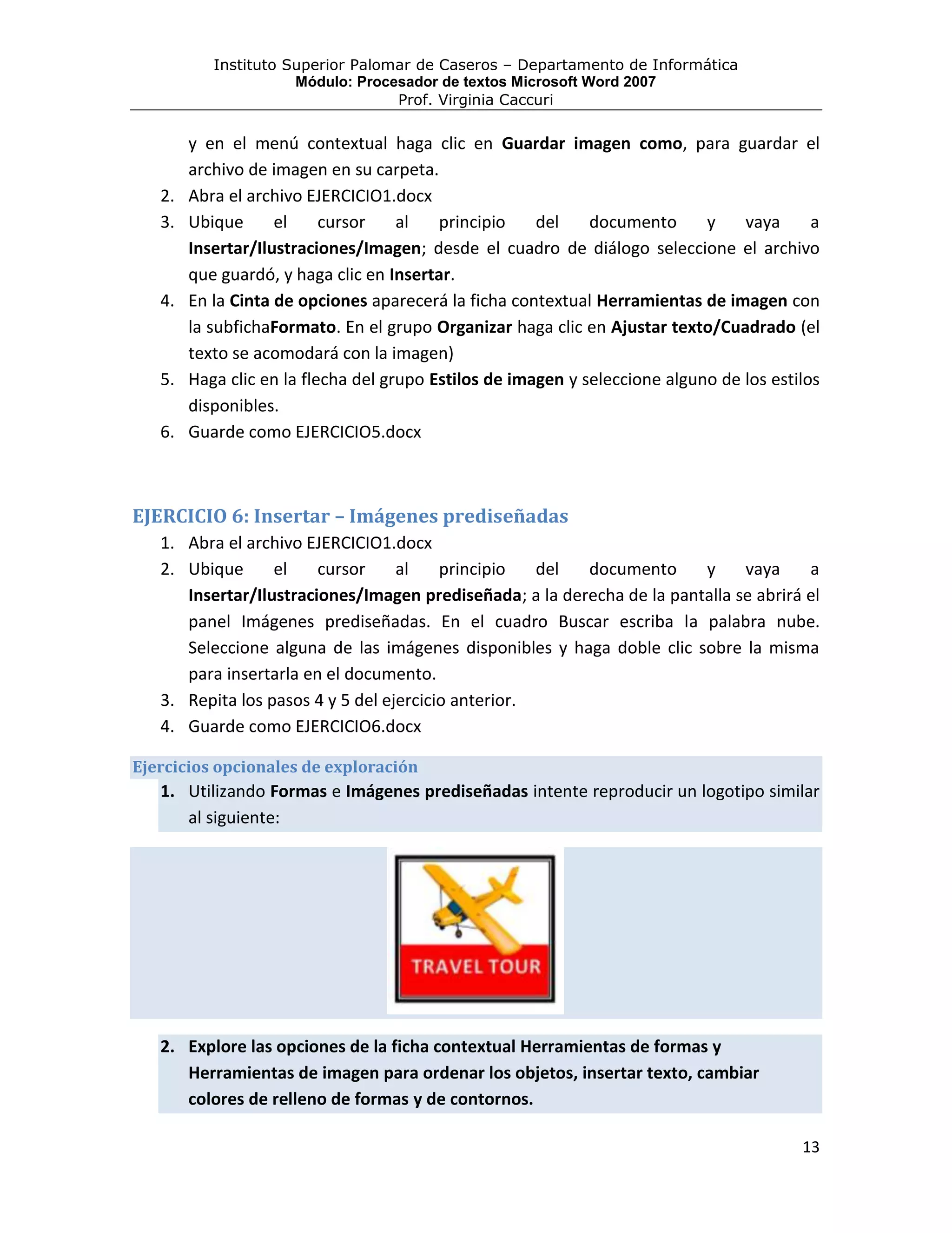 Instituto Superior Palomar de Caseros – Departamento de Informática
                      Módulo: Procesador de textos Microsoft Word 2007
                                   Prof. Virginia Caccuri

        y en el menú contextual haga clic en Guardar imagen como, para guardar el
        archivo de imagen en su carpeta.
   2.   Abra el archivo EJERCICIO1.docx
   3.   Ubique      el     cursor    al   principio    del    documento      y    vaya      a
        Insertar/Ilustraciones/Imagen; desde el cuadro de diálogo seleccione el archivo
        que guardó, y haga clic en Insertar.
   4.   En la Cinta de opciones aparecerá la ficha contextual Herramientas de imagen con
        la subfichaFormato. En el grupo Organizar haga clic en Ajustar texto/Cuadrado (el
        texto se acomodará con la imagen)
   5.   Haga clic en la flecha del grupo Estilos de imagen y seleccione alguno de los estilos
        disponibles.
   6.   Guarde como EJERCICIO5.docx



EJERCICIO 6: Insertar – Imágenes prediseñadas
   1. Abra el archivo EJERCICIO1.docx
   2. Ubique      el    cursor     al    principio   del documento      y     vaya     a
      Insertar/Ilustraciones/Imagen prediseñada; a la derecha de la pantalla se abrirá el
      panel Imágenes prediseñadas. En el cuadro Buscar escriba la palabra nube.
      Seleccione alguna de las imágenes disponibles y haga doble clic sobre la misma
      para insertarla en el documento.
   3. Repita los pasos 4 y 5 del ejercicio anterior.
   4. Guarde como EJERCICIO6.docx

Ejercicios opcionales de exploración
   1. Utilizando Formas e Imágenes prediseñadas intente reproducir un logotipo similar
      al siguiente:




   2. Explore las opciones de la ficha contextual Herramientas de formas y
      Herramientas de imagen para ordenar los objetos, insertar texto, cambiar
      colores de relleno de formas y de contornos.

                                                                                          13
 