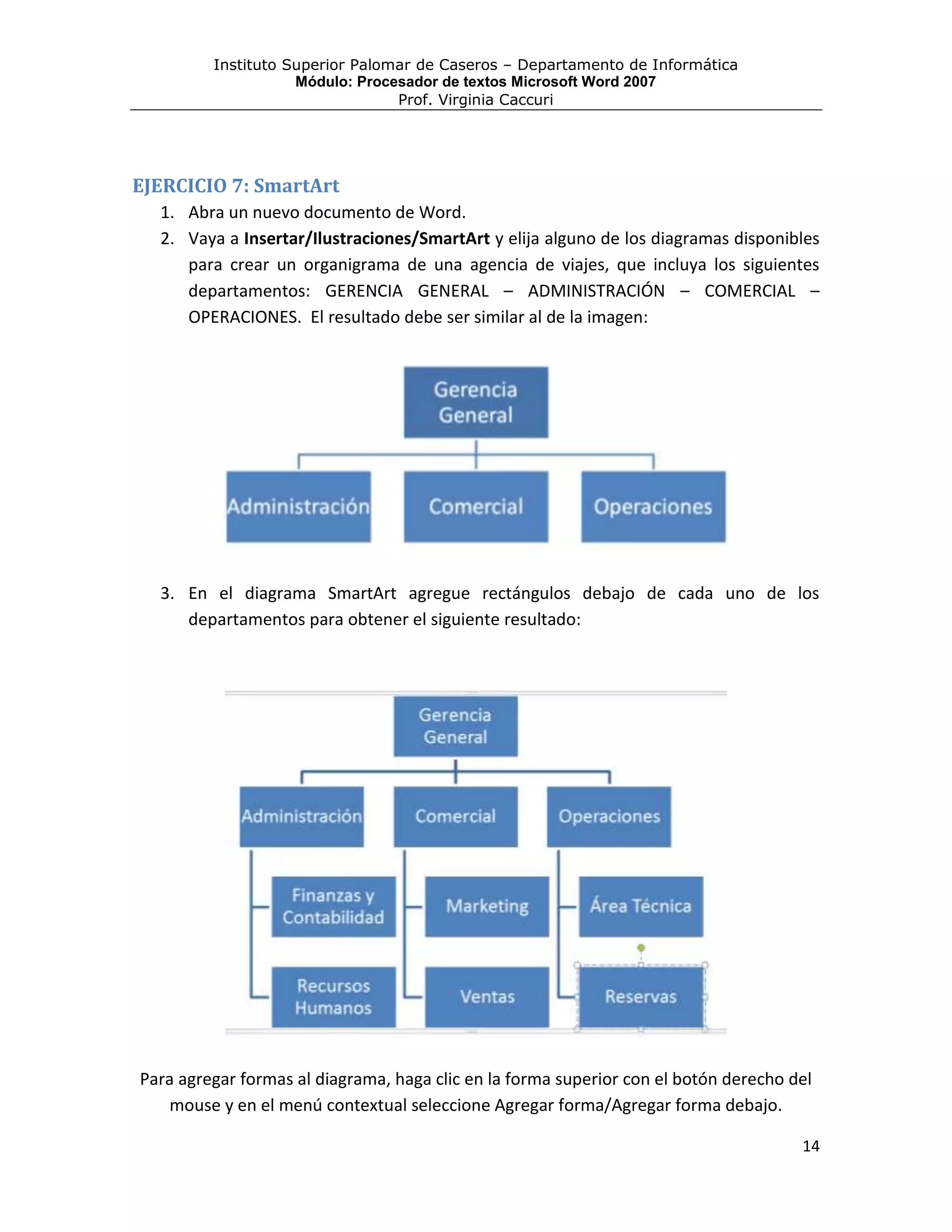 Instituto Superior Palomar de Caseros – Departamento de Informática
                    Módulo: Procesador de textos Microsoft Word 2007
                                 Prof. Virginia Caccuri




EJERCICIO 7: SmartArt
  1. Abra un nuevo documento de Word.
  2. Vaya a Insertar/Ilustraciones/SmartArt y elija alguno de los diagramas disponibles
     para crear un organigrama de una agencia de viajes, que incluya los siguientes
     departamentos: GERENCIA GENERAL – ADMINISTRACIÓN – COMERCIAL –
     OPERACIONES. El resultado debe ser similar al de la imagen:




  3. En el diagrama SmartArt agregue rectángulos debajo de cada uno de los
     departamentos para obtener el siguiente resultado:




Para agregar formas al diagrama, haga clic en la forma superior con el botón derecho del
    mouse y en el menú contextual seleccione Agregar forma/Agregar forma debajo.

                                                                                      14
 