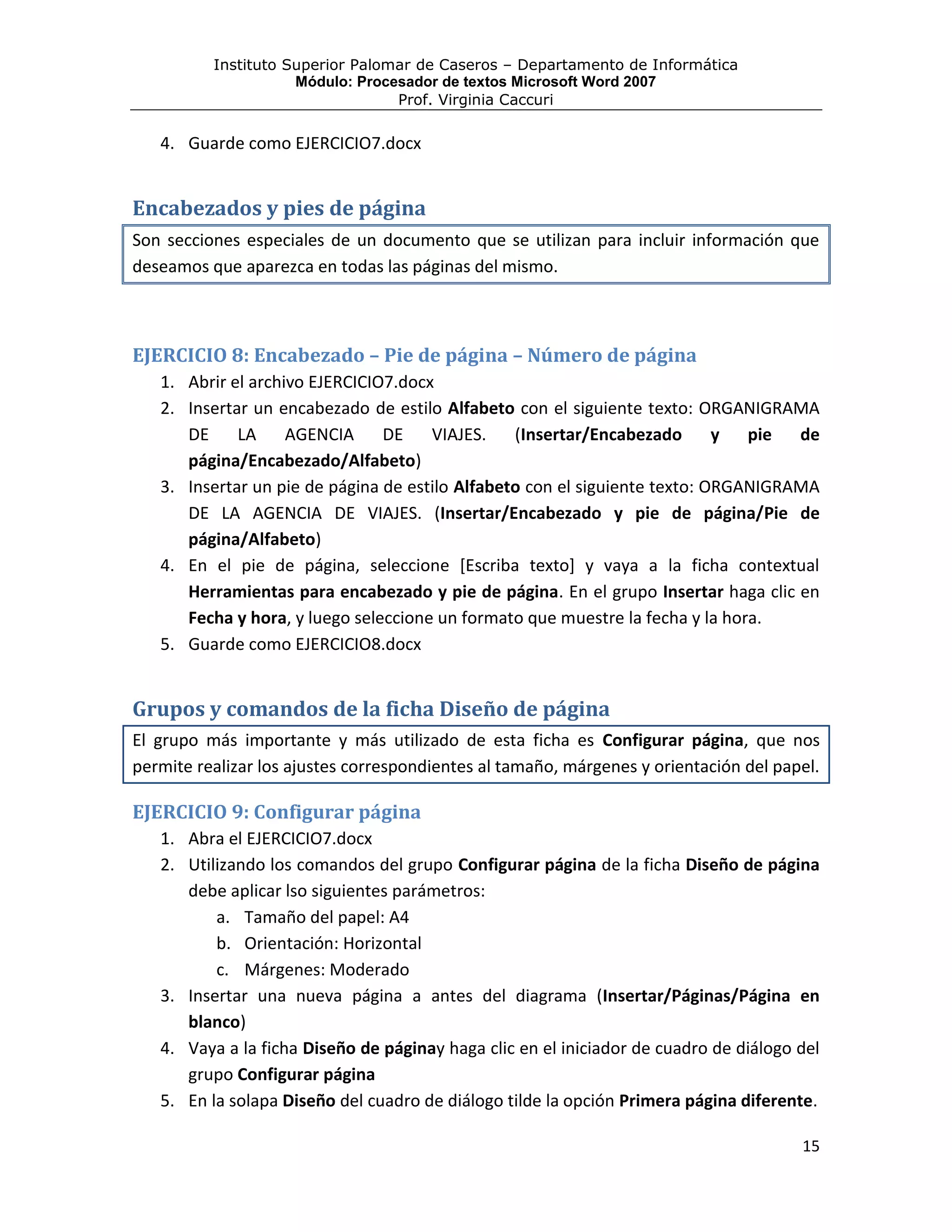Instituto Superior Palomar de Caseros – Departamento de Informática
                     Módulo: Procesador de textos Microsoft Word 2007
                                  Prof. Virginia Caccuri

   4. Guarde como EJERCICIO7.docx


Encabezados y pies de página
Son secciones especiales de un documento que se utilizan para incluir información que
deseamos que aparezca en todas las páginas del mismo.



EJERCICIO 8: Encabezado – Pie de página – Número de página
   1. Abrir el archivo EJERCICIO7.docx
   2. Insertar un encabezado de estilo Alfabeto con el siguiente texto: ORGANIGRAMA
      DE     LA     AGENCIA     DE    VIAJES.    (Insertar/Encabezado       y  pie  de
      página/Encabezado/Alfabeto)
   3. Insertar un pie de página de estilo Alfabeto con el siguiente texto: ORGANIGRAMA
      DE LA AGENCIA DE VIAJES. (Insertar/Encabezado y pie de página/Pie de
      página/Alfabeto)
   4. En el pie de página, seleccione [Escriba texto] y vaya a la ficha contextual
      Herramientas para encabezado y pie de página. En el grupo Insertar haga clic en
      Fecha y hora, y luego seleccione un formato que muestre la fecha y la hora.
   5. Guarde como EJERCICIO8.docx


Grupos y comandos de la ficha Diseño de página
El grupo más importante y más utilizado de esta ficha es Configurar página, que nos
permite realizar los ajustes correspondientes al tamaño, márgenes y orientación del papel.

EJERCICIO 9: Configurar página
   1. Abra el EJERCICIO7.docx
   2. Utilizando los comandos del grupo Configurar página de la ficha Diseño de página
      debe aplicar lso siguientes parámetros:
          a. Tamaño del papel: A4
          b. Orientación: Horizontal
          c. Márgenes: Moderado
   3. Insertar una nueva página a antes del diagrama (Insertar/Páginas/Página en
      blanco)
   4. Vaya a la ficha Diseño de páginay haga clic en el iniciador de cuadro de diálogo del
      grupo Configurar página
   5. En la solapa Diseño del cuadro de diálogo tilde la opción Primera página diferente.

                                                                                       15
 