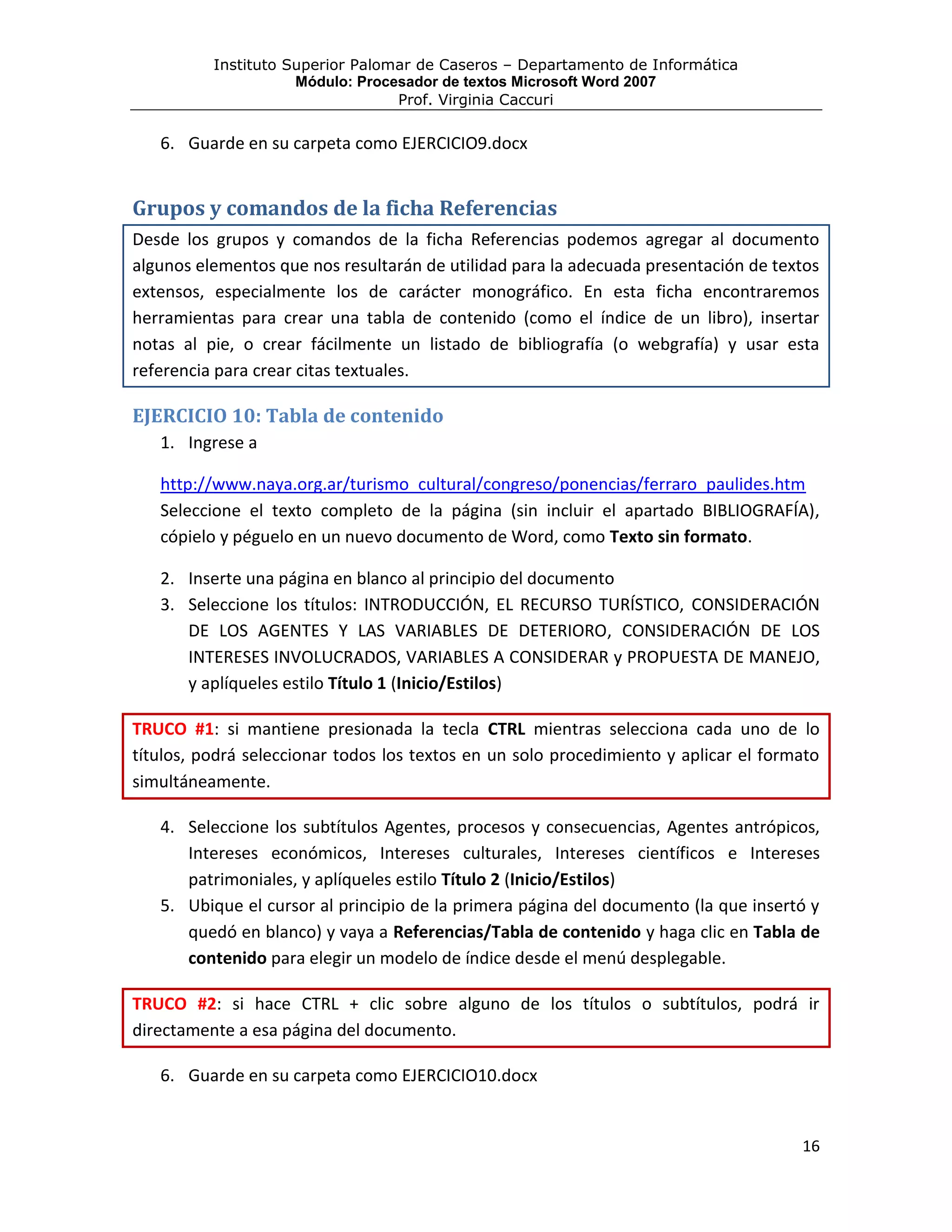 Instituto Superior Palomar de Caseros – Departamento de Informática
                     Módulo: Procesador de textos Microsoft Word 2007
                                  Prof. Virginia Caccuri

   6. Guarde en su carpeta como EJERCICIO9.docx


Grupos y comandos de la ficha Referencias
Desde los grupos y comandos de la ficha Referencias podemos agregar al documento
algunos elementos que nos resultarán de utilidad para la adecuada presentación de textos
extensos, especialmente los de carácter monográfico. En esta ficha encontraremos
herramientas para crear una tabla de contenido (como el índice de un libro), insertar
notas al pie, o crear fácilmente un listado de bibliografía (o webgrafía) y usar esta
referencia para crear citas textuales.

EJERCICIO 10: Tabla de contenido
   1. Ingrese a

   http://www.naya.org.ar/turismo_cultural/congreso/ponencias/ferraro_paulides.htm
   Seleccione el texto completo de la página (sin incluir el apartado BIBLIOGRAFÍA),
   cópielo y péguelo en un nuevo documento de Word, como Texto sin formato.

   2. Inserte una página en blanco al principio del documento
   3. Seleccione los títulos: INTRODUCCIÓN, EL RECURSO TURÍSTICO, CONSIDERACIÓN
      DE LOS AGENTES Y LAS VARIABLES DE DETERIORO, CONSIDERACIÓN DE LOS
      INTERESES INVOLUCRADOS, VARIABLES A CONSIDERAR y PROPUESTA DE MANEJO,
      y aplíqueles estilo Título 1 (Inicio/Estilos)

TRUCO #1: si mantiene presionada la tecla CTRL mientras selecciona cada uno de lo
títulos, podrá seleccionar todos los textos en un solo procedimiento y aplicar el formato
simultáneamente.

   4. Seleccione los subtítulos Agentes, procesos y consecuencias, Agentes antrópicos,
      Intereses económicos, Intereses culturales, Intereses científicos e Intereses
      patrimoniales, y aplíqueles estilo Título 2 (Inicio/Estilos)
   5. Ubique el cursor al principio de la primera página del documento (la que insertó y
      quedó en blanco) y vaya a Referencias/Tabla de contenido y haga clic en Tabla de
      contenido para elegir un modelo de índice desde el menú desplegable.

TRUCO #2: si hace CTRL + clic sobre alguno de los títulos o subtítulos, podrá ir
directamente a esa página del documento.

   6. Guarde en su carpeta como EJERCICIO10.docx


                                                                                      16
 
