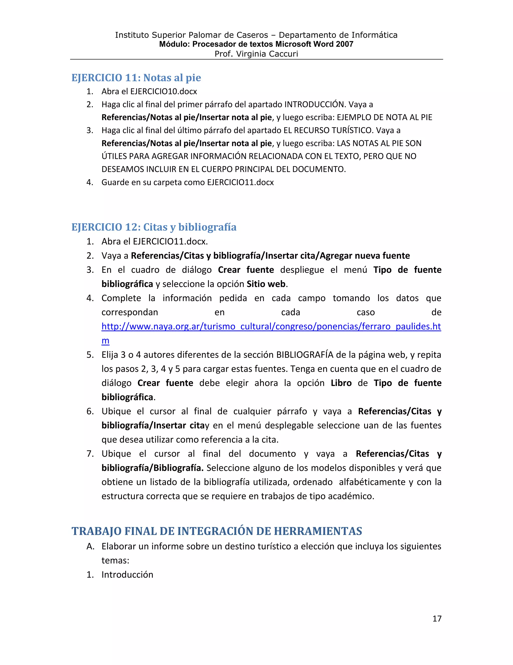 Instituto Superior Palomar de Caseros – Departamento de Informática
                     Módulo: Procesador de textos Microsoft Word 2007
                                  Prof. Virginia Caccuri


EJERCICIO 11: Notas al pie
   1. Abra el EJERCICIO10.docx
   2. Haga clic al final del primer párrafo del apartado INTRODUCCIÓN. Vaya a
      Referencias/Notas al pie/Insertar nota al pie, y luego escriba: EJEMPLO DE NOTA AL PIE
   3. Haga clic al final del último párrafo del apartado EL RECURSO TURÍSTICO. Vaya a
      Referencias/Notas al pie/Insertar nota al pie, y luego escriba: LAS NOTAS AL PIE SON
      ÚTILES PARA AGREGAR INFORMACIÓN RELACIONADA CON EL TEXTO, PERO QUE NO
      DESEAMOS INCLUIR EN EL CUERPO PRINCIPAL DEL DOCUMENTO.
   4. Guarde en su carpeta como EJERCICIO11.docx



EJERCICIO 12: Citas y bibliografía
   1. Abra el EJERCICIO11.docx.
   2. Vaya a Referencias/Citas y bibliografía/Insertar cita/Agregar nueva fuente
   3. En el cuadro de diálogo Crear fuente despliegue el menú Tipo de fuente
      bibliográfica y seleccione la opción Sitio web.
   4. Complete la información pedida en cada campo tomando los datos que
      correspondan                  en              cada              caso              de
      http://www.naya.org.ar/turismo_cultural/congreso/ponencias/ferraro_paulides.ht
      m
   5. Elija 3 o 4 autores diferentes de la sección BIBLIOGRAFÍA de la página web, y repita
      los pasos 2, 3, 4 y 5 para cargar estas fuentes. Tenga en cuenta que en el cuadro de
      diálogo Crear fuente debe elegir ahora la opción Libro de Tipo de fuente
      bibliográfica.
   6. Ubique el cursor al final de cualquier párrafo y vaya a Referencias/Citas y
      bibliografía/Insertar citay en el menú desplegable seleccione uan de las fuentes
      que desea utilizar como referencia a la cita.
   7. Ubique el cursor al final del documento y vaya a Referencias/Citas y
      bibliografía/Bibliografía. Seleccione alguno de los modelos disponibles y verá que
      obtiene un listado de la bibliografía utilizada, ordenado alfabéticamente y con la
      estructura correcta que se requiere en trabajos de tipo académico.


TRABAJO FINAL DE INTEGRACIÓN DE HERRAMIENTAS
   A. Elaborar un informe sobre un destino turístico a elección que incluya los siguientes
      temas:
   1. Introducción



                                                                                           17
 