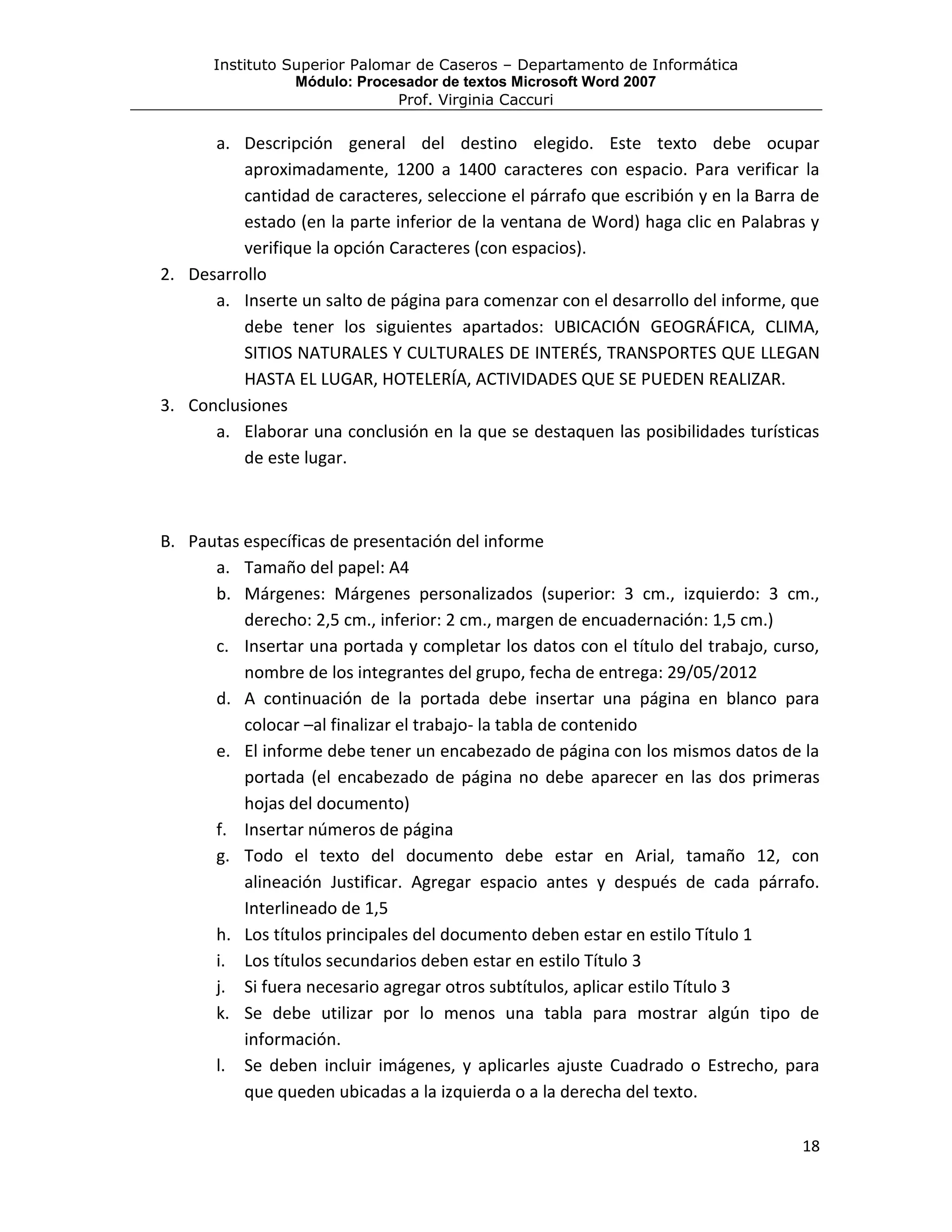 Instituto Superior Palomar de Caseros – Departamento de Informática
                 Módulo: Procesador de textos Microsoft Word 2007
                              Prof. Virginia Caccuri

      a. Descripción general del destino elegido. Este texto debe ocupar
          aproximadamente, 1200 a 1400 caracteres con espacio. Para verificar la
          cantidad de caracteres, seleccione el párrafo que escribión y en la Barra de
          estado (en la parte inferior de la ventana de Word) haga clic en Palabras y
          verifique la opción Caracteres (con espacios).
2. Desarrollo
      a. Inserte un salto de página para comenzar con el desarrollo del informe, que
          debe tener los siguientes apartados: UBICACIÓN GEOGRÁFICA, CLIMA,
          SITIOS NATURALES Y CULTURALES DE INTERÉS, TRANSPORTES QUE LLEGAN
          HASTA EL LUGAR, HOTELERÍA, ACTIVIDADES QUE SE PUEDEN REALIZAR.
3. Conclusiones
      a. Elaborar una conclusión en la que se destaquen las posibilidades turísticas
          de este lugar.



B. Pautas específicas de presentación del informe
      a. Tamaño del papel: A4
      b. Márgenes: Márgenes personalizados (superior: 3 cm., izquierdo: 3 cm.,
          derecho: 2,5 cm., inferior: 2 cm., margen de encuadernación: 1,5 cm.)
      c. Insertar una portada y completar los datos con el título del trabajo, curso,
          nombre de los integrantes del grupo, fecha de entrega: 29/05/2012
      d. A continuación de la portada debe insertar una página en blanco para
          colocar –al finalizar el trabajo- la tabla de contenido
      e. El informe debe tener un encabezado de página con los mismos datos de la
          portada (el encabezado de página no debe aparecer en las dos primeras
          hojas del documento)
      f. Insertar números de página
      g. Todo el texto del documento debe estar en Arial, tamaño 12, con
          alineación Justificar. Agregar espacio antes y después de cada párrafo.
          Interlineado de 1,5
      h. Los títulos principales del documento deben estar en estilo Título 1
      i. Los títulos secundarios deben estar en estilo Título 3
      j. Si fuera necesario agregar otros subtítulos, aplicar estilo Título 3
      k. Se debe utilizar por lo menos una tabla para mostrar algún tipo de
          información.
      l. Se deben incluir imágenes, y aplicarles ajuste Cuadrado o Estrecho, para
          que queden ubicadas a la izquierda o a la derecha del texto.

                                                                                   18
 