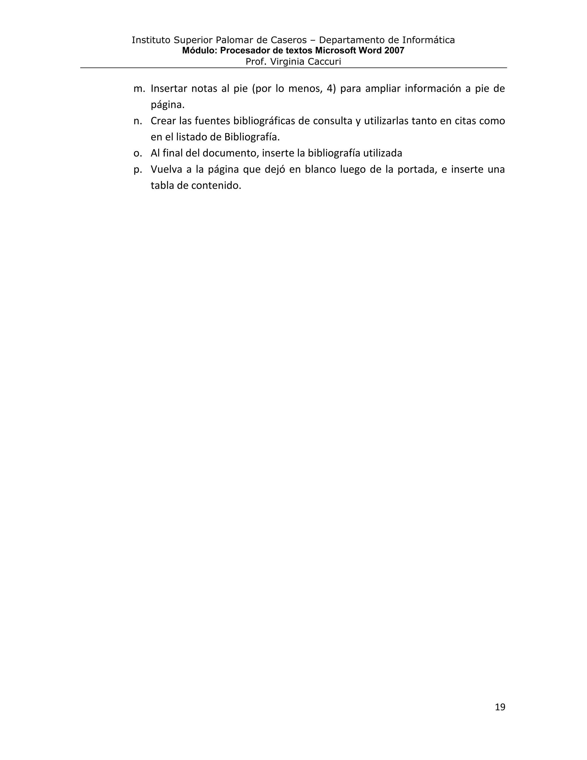Instituto Superior Palomar de Caseros – Departamento de Informática
           Módulo: Procesador de textos Microsoft Word 2007
                        Prof. Virginia Caccuri

m. Insertar notas al pie (por lo menos, 4) para ampliar información a pie de
   página.
n. Crear las fuentes bibliográficas de consulta y utilizarlas tanto en citas como
   en el listado de Bibliografía.
o. Al final del documento, inserte la bibliografía utilizada
p. Vuelva a la página que dejó en blanco luego de la portada, e inserte una
   tabla de contenido.




                                                                              19
 