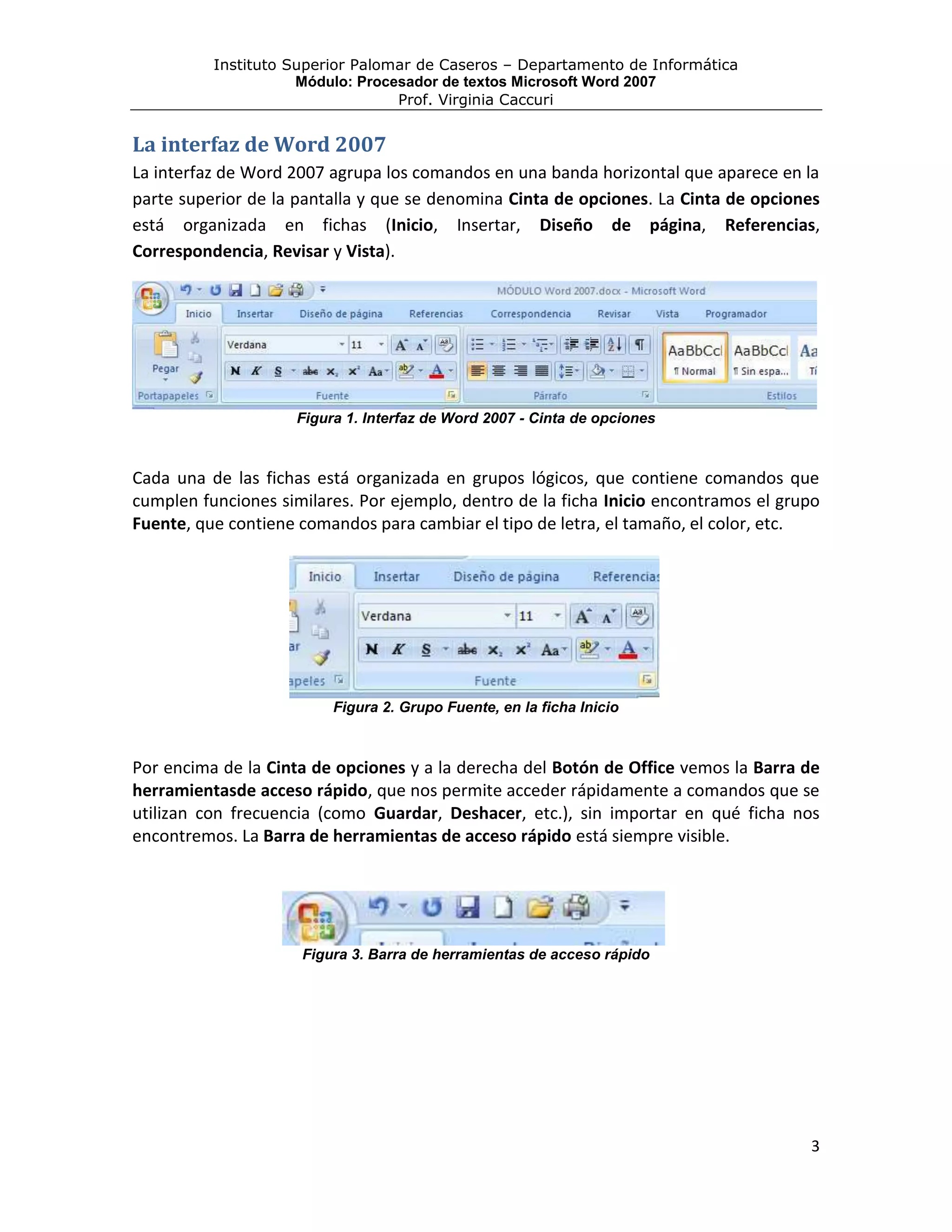 Instituto Superior Palomar de Caseros – Departamento de Informática
                     Módulo: Procesador de textos Microsoft Word 2007
                                  Prof. Virginia Caccuri


La interfaz de Word 2007
La interfaz de Word 2007 agrupa los comandos en una banda horizontal que aparece en la
parte superior de la pantalla y que se denomina Cinta de opciones. La Cinta de opciones
está organizada en fichas (Inicio, Insertar, Diseño de página, Referencias,
Correspondencia, Revisar y Vista).




                     Figura 1. Interfaz de Word 2007 - Cinta de opciones



Cada una de las fichas está organizada en grupos lógicos, que contiene comandos que
cumplen funciones similares. Por ejemplo, dentro de la ficha Inicio encontramos el grupo
Fuente, que contiene comandos para cambiar el tipo de letra, el tamaño, el color, etc.




                          Figura 2. Grupo Fuente, en la ficha Inicio



Por encima de la Cinta de opciones y a la derecha del Botón de Office vemos la Barra de
herramientasde acceso rápido, que nos permite acceder rápidamente a comandos que se
utilizan con frecuencia (como Guardar, Deshacer, etc.), sin importar en qué ficha nos
encontremos. La Barra de herramientas de acceso rápido está siempre visible.




                     Figura 3. Barra de herramientas de acceso rápido




                                                                                      3
 