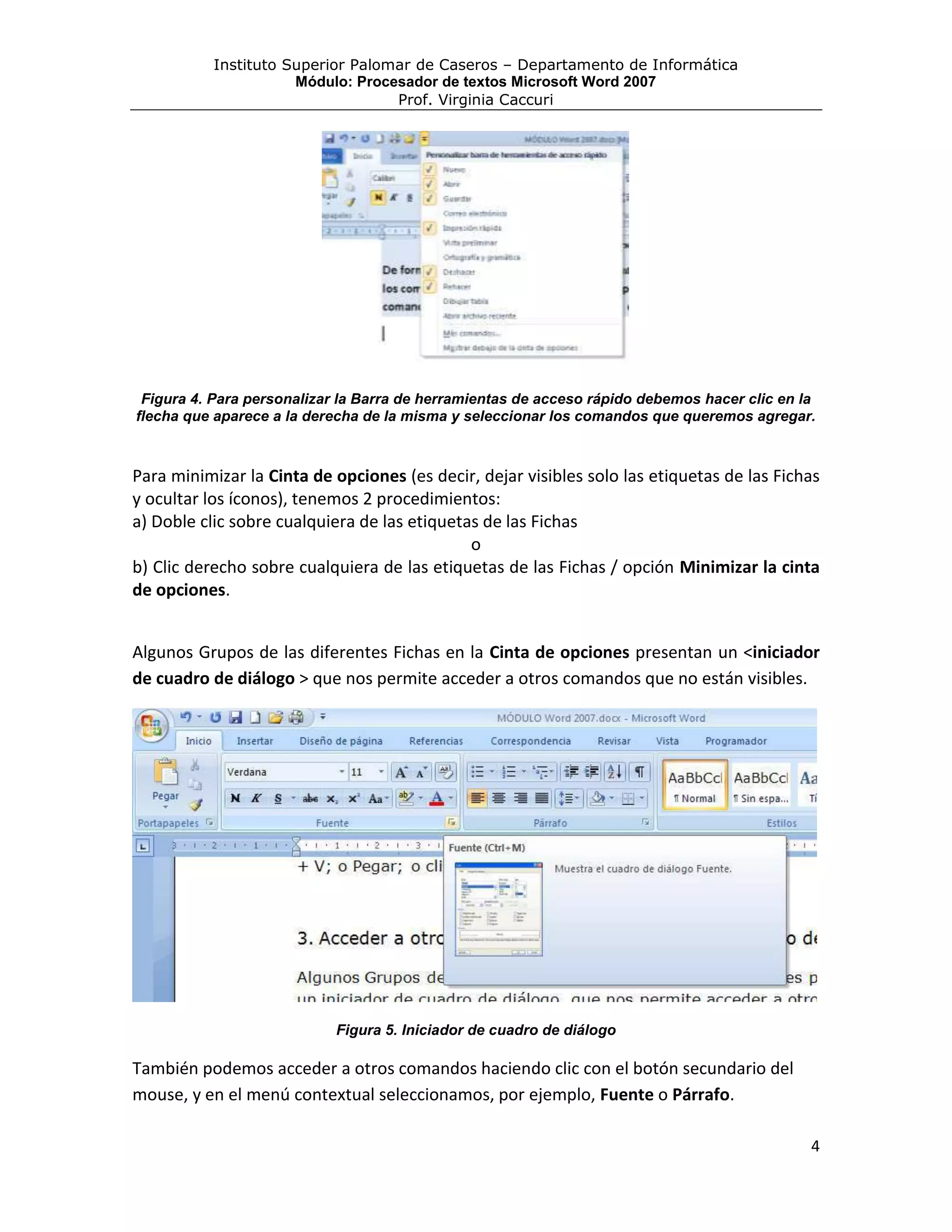 Instituto Superior Palomar de Caseros – Departamento de Informática
                      Módulo: Procesador de textos Microsoft Word 2007
                                   Prof. Virginia Caccuri




 Figura 4. Para personalizar la Barra de herramientas de acceso rápido debemos hacer clic en la
flecha que aparece a la derecha de la misma y seleccionar los comandos que queremos agregar.



Para minimizar la Cinta de opciones (es decir, dejar visibles solo las etiquetas de las Fichas
y ocultar los íconos), tenemos 2 procedimientos:
a) Doble clic sobre cualquiera de las etiquetas de las Fichas
                                              o
b) Clic derecho sobre cualquiera de las etiquetas de las Fichas / opción Minimizar la cinta
de opciones.


Algunos Grupos de las diferentes Fichas en la Cinta de opciones presentan un <iniciador
de cuadro de diálogo > que nos permite acceder a otros comandos que no están visibles.




                           Figura 5. Iniciador de cuadro de diálogo

También podemos acceder a otros comandos haciendo clic con el botón secundario del
mouse, y en el menú contextual seleccionamos, por ejemplo, Fuente o Párrafo.

                                                                                              4
 