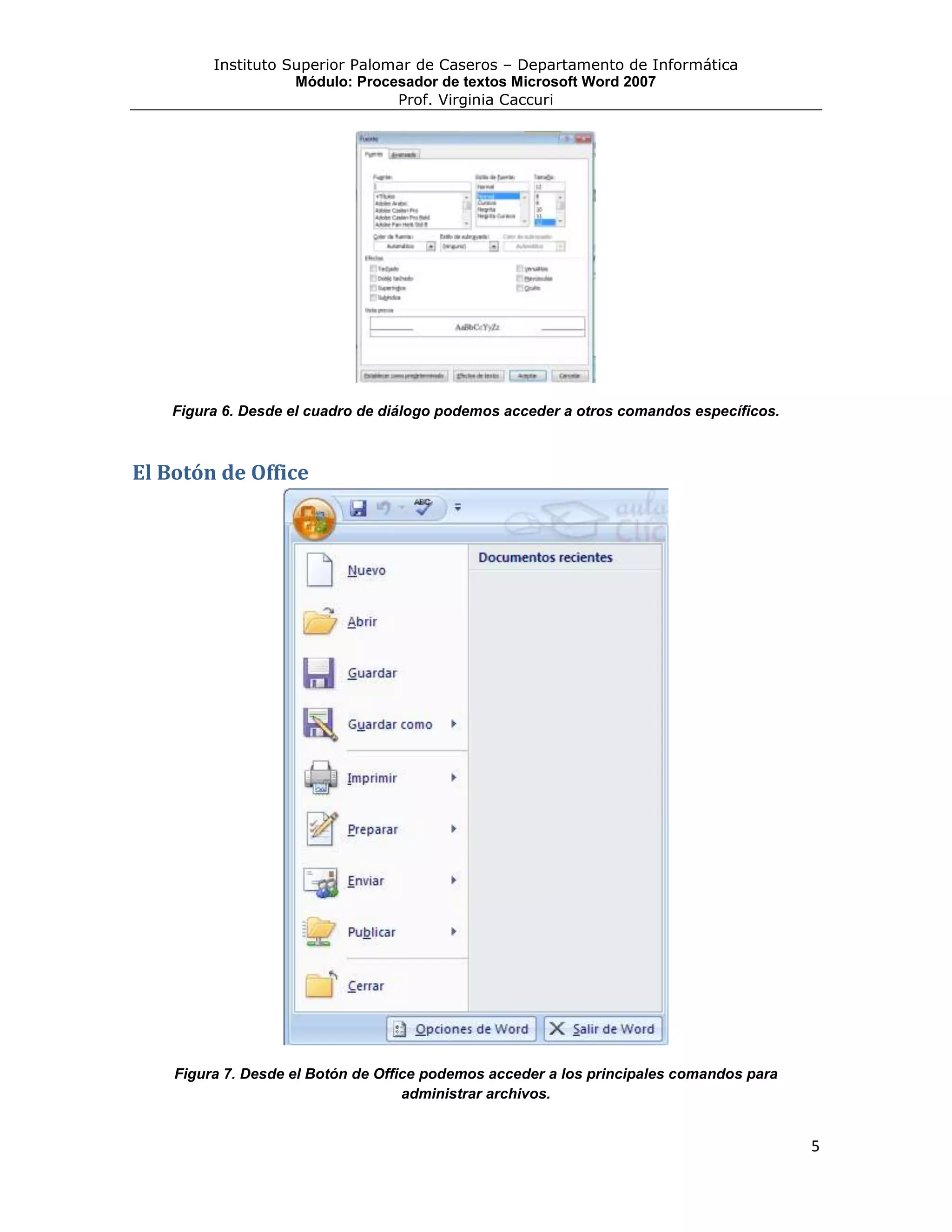 Instituto Superior Palomar de Caseros – Departamento de Informática
                    Módulo: Procesador de textos Microsoft Word 2007
                                 Prof. Virginia Caccuri




    Figura 6. Desde el cuadro de diálogo podemos acceder a otros comandos específicos.



El Botón de Office




    Figura 7. Desde el Botón de Office podemos acceder a los principales comandos para
                                    administrar archivos.


                                                                                         5
 
