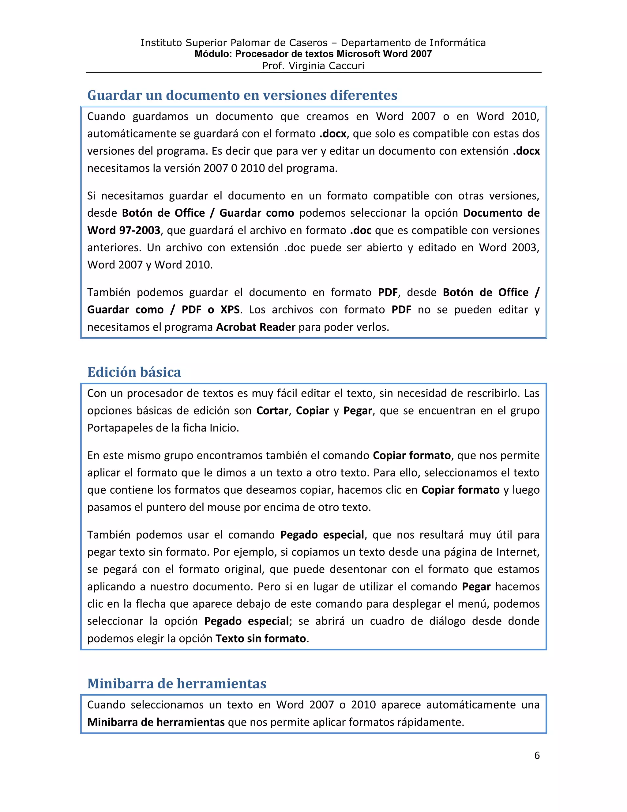 Instituto Superior Palomar de Caseros – Departamento de Informática
                     Módulo: Procesador de textos Microsoft Word 2007
                                  Prof. Virginia Caccuri


Guardar un documento en versiones diferentes
Cuando guardamos un documento que creamos en Word 2007 o en Word 2010,
automáticamente se guardará con el formato .docx, que solo es compatible con estas dos
versiones del programa. Es decir que para ver y editar un documento con extensión .docx
necesitamos la versión 2007 0 2010 del programa.

Si necesitamos guardar el documento en un formato compatible con otras versiones,
desde Botón de Office / Guardar como podemos seleccionar la opción Documento de
Word 97-2003, que guardará el archivo en formato .doc que es compatible con versiones
anteriores. Un archivo con extensión .doc puede ser abierto y editado en Word 2003,
Word 2007 y Word 2010.

También podemos guardar el documento en formato PDF, desde Botón de Office /
Guardar como / PDF o XPS. Los archivos con formato PDF no se pueden editar y
necesitamos el programa Acrobat Reader para poder verlos.


Edición básica
Con un procesador de textos es muy fácil editar el texto, sin necesidad de rescribirlo. Las
opciones básicas de edición son Cortar, Copiar y Pegar, que se encuentran en el grupo
Portapapeles de la ficha Inicio.

En este mismo grupo encontramos también el comando Copiar formato, que nos permite
aplicar el formato que le dimos a un texto a otro texto. Para ello, seleccionamos el texto
que contiene los formatos que deseamos copiar, hacemos clic en Copiar formato y luego
pasamos el puntero del mouse por encima de otro texto.

También podemos usar el comando Pegado especial, que nos resultará muy útil para
pegar texto sin formato. Por ejemplo, si copiamos un texto desde una página de Internet,
se pegará con el formato original, que puede desentonar con el formato que estamos
aplicando a nuestro documento. Pero si en lugar de utilizar el comando Pegar hacemos
clic en la flecha que aparece debajo de este comando para desplegar el menú, podemos
seleccionar la opción Pegado especial; se abrirá un cuadro de diálogo desde donde
podemos elegir la opción Texto sin formato.


Minibarra de herramientas
Cuando seleccionamos un texto en Word 2007 o 2010 aparece automáticamente una
Minibarra de herramientas que nos permite aplicar formatos rápidamente.

                                                                                         6
 
