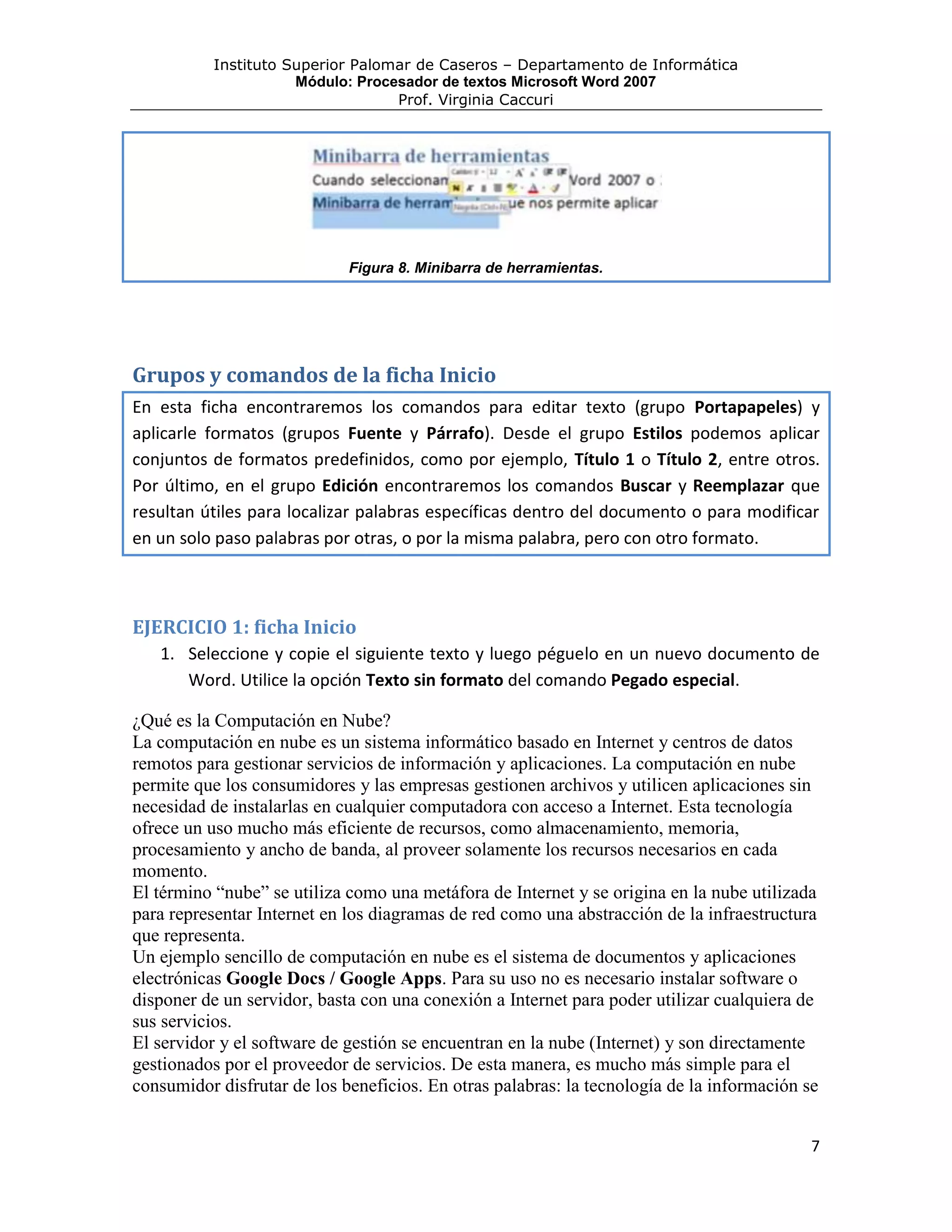 Instituto Superior Palomar de Caseros – Departamento de Informática
                      Módulo: Procesador de textos Microsoft Word 2007
                                   Prof. Virginia Caccuri




                             Figura 8. Minibarra de herramientas.




Grupos y comandos de la ficha Inicio
En esta ficha encontraremos los comandos para editar texto (grupo Portapapeles) y
aplicarle formatos (grupos Fuente y Párrafo). Desde el grupo Estilos podemos aplicar
conjuntos de formatos predefinidos, como por ejemplo, Título 1 o Título 2, entre otros.
Por último, en el grupo Edición encontraremos los comandos Buscar y Reemplazar que
resultan útiles para localizar palabras específicas dentro del documento o para modificar
en un solo paso palabras por otras, o por la misma palabra, pero con otro formato.



EJERCICIO 1: ficha Inicio
   1. Seleccione y copie el siguiente texto y luego péguelo en un nuevo documento de
      Word. Utilice la opción Texto sin formato del comando Pegado especial.

¿Qué es la Computación en Nube?
La computación en nube es un sistema informático basado en Internet y centros de datos
remotos para gestionar servicios de información y aplicaciones. La computación en nube
permite que los consumidores y las empresas gestionen archivos y utilicen aplicaciones sin
necesidad de instalarlas en cualquier computadora con acceso a Internet. Esta tecnología
ofrece un uso mucho más eficiente de recursos, como almacenamiento, memoria,
procesamiento y ancho de banda, al proveer solamente los recursos necesarios en cada
momento.
El término “nube” se utiliza como una metáfora de Internet y se origina en la nube utilizada
para representar Internet en los diagramas de red como una abstracción de la infraestructura
que representa.
Un ejemplo sencillo de computación en nube es el sistema de documentos y aplicaciones
electrónicas Google Docs / Google Apps. Para su uso no es necesario instalar software o
disponer de un servidor, basta con una conexión a Internet para poder utilizar cualquiera de
sus servicios.
El servidor y el software de gestión se encuentran en la nube (Internet) y son directamente
gestionados por el proveedor de servicios. De esta manera, es mucho más simple para el
consumidor disfrutar de los beneficios. En otras palabras: la tecnología de la información se


                                                                                            7
 